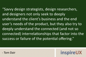 “Savvy design strategists, design researchers, and designers not only seek to deeply understand the client’s business and the end user’s needs of the product, but they also try to deeply understand the connected (and not so connected) interrelationships that factor into the success or failure of the potential offering.” - Tom Dair “Savvy design strategists, design researchers, and designers not only seek to deeply understand the client’s business and the end user’s needs of the product, but they also try to deeply understand the connected (and not so connected) interrelationships that factor into the success or failure of the potential offering.” - Tom Dair