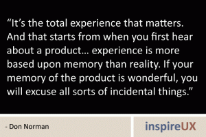“It’s the total experience that matters. And that starts from when you first hear about a product… experience is more based upon memory than reality. If your memory of the product is wonderful, you will excuse all sorts of incidental things.” - Don Norman “It’s the total experience that matters. And that starts from when you first hear about a product… experience is more based upon memory than reality. If your memory of the product is wonderful, you will excuse all sorts of incidental things.” - Don Norman
