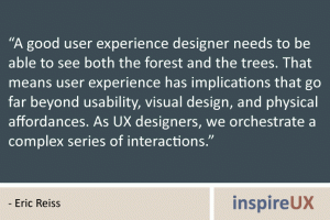 “A good user experience designer needs to be able to see both the forest and the trees. That means user experience has implications that go far beyond usability, visual design, and physical affordances. As UX designers, we orchestrate a complex series of interactions.” - Eric Reiss “A good user experience designer needs to be able to see both the forest and the trees. That means user experience has implications that go far beyond usability, visual design, and physical affordances. As UX designers, we orchestrate a complex series of interactions.” - Eric Reiss