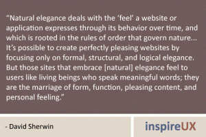 “Natural elegance deals with the ‘feel’ a website or application expresses through its behavior over time, and which is rooted in the rules of order that govern nature... It’s possible to create perfectly pleasing websites by focusing only on formal, structural, and logical elegance. But those sites that embrace [natural] elegance feel to users like living beings who speak meaningful words; they are the marriage of form, function, pleasing content, and personal feeling.” - David Sherwin