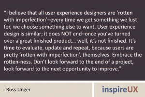 “I believe that all user experience designers are ‘rotten with imperfection’–every time we get something we lust for, we choose something else to want. User experience design is similar; it does NOT end–once you’ve turned over a great finished product… well, it’s not finished. It’s time to evaluate, update and repeat, because users are pretty ‘rotten with imperfection’, themselves. Embrace the rotten-ness. Don’t look forward to the end of a project, look forward to the next opportunity to improve.” - Russ Unger “I believe that all user experience designers are ‘rotten with imperfection’–every time we get something we lust for, we choose something else to want. User experience design is similar; it does NOT end–once you’ve turned over a great finished product… well, it’s not finished. It’s time to evaluate, update and repeat, because users are pretty ‘rotten with imperfection’, themselves. Embrace the rotten-ness. Don’t look forward to the end of a project, look forward to the next opportunity to improve.” - Russ Unger