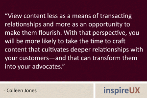 “View content less as a means of transacting relationships and more as an opportunity to make them flourish. With that perspective, you will be more likely to take the time to craft content that cultivates deeper relationships with your customers—and that can transform them into your advocates.” - Colleen Jones “View content less as a means of transacting relationships and more as an opportunity to make them flourish. With that perspective, you will be more likely to take the time to craft content that cultivates deeper relationships with your customers—and that can transform them into your advocates.” - Colleen Jones