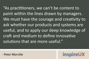 “As practitioners, we can’t be content to paint within the lines drawn by managers. We must have the courage and creativity to ask whether our products and systems are useful, and to apply our deep knowledge of craft and medium to define innovative solutions that are more useful.” - Peter Morville “As practitioners, we can’t be content to paint within the lines drawn by managers. We must have the courage and creativity to ask whether our products and systems are useful, and to apply our deep knowledge of craft and medium to define innovative solutions that are more useful.” - Peter Morville