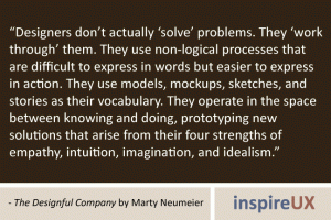 “Designers don’t actually ‘solve’ problems. They ‘work through’ them. They use non-logical processes that are difficult to express in words but easier to express in action. They use models, mockups, sketches, and stories as their vocabulary. They operate in the space between knowing and doing, prototyping new solutions that arise from their four strengths of empathy, intuition, imagination, and idealism.” - The Designful Company by Marty Neumeier “Designers don’t actually ‘solve’ problems. They ‘work through’ them. They use non-logical processes that are difficult to express in words but easier to express in action. They use models, mockups, sketches, and stories as their vocabulary. They operate in the space between knowing and doing, prototyping new solutions that arise from their four strengths of empathy, intuition, imagination, and idealism.” - The Designful Company by Marty Neumeier