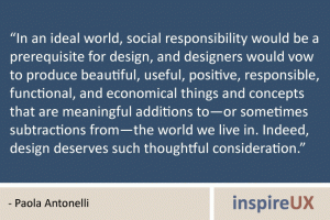 “In an ideal world, social responsibility would be a prerequisite for design, and designers would vow to produce beautiful, useful, positive, responsible, functional, and economical things and concepts that are meaningful additions to—or sometimes subtractions from—the world we live in. Indeed, design deserves such thoughtful consideration.” - Paola Antonelli “In an ideal world, social responsibility would be a prerequisite for design, and designers would vow to produce beautiful, useful, positive, responsible, functional, and economical things and concepts that are meaningful additions to—or sometimes subtractions from—the world we live in. Indeed, design deserves such thoughtful consideration.” - Paola Antonelli