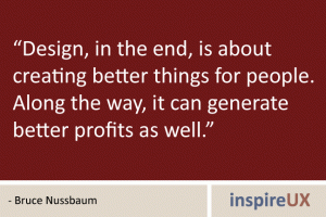 “Design, in the end, is about creating better things for people. Along the way, it can generate better profits as well.” - Bruce Nussbaum “Design, in the end, is about creating better things for people. Along the way, it can generate better profits as well.” - Bruce Nussbaum