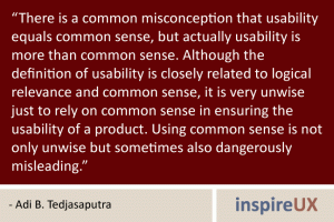 \"There is a common misconception that usability equals common sense, but actually usability is more than common sense. Although the definition of usability is closely related to logical relevance and common sense, it is very unwise just to rely on common sense in ensuring the usability of a product. Using common sense is not only unwise but sometimes also dangerously misleading.\" - Adi B. Tedjasaputra \"There is a common misconception that usability equals common sense, but actually usability is more than common sense. Although the definition of usability is closely related to logical relevance and common sense, it is very unwise just to rely on common sense in ensuring the usability of a product. Using common sense is not only unwise but sometimes also dangerously misleading.\" - Adi B. Tedjasaputra