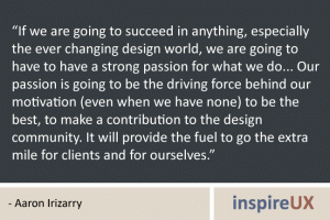 “If we are going to succeed in anything, especially the ever changing design world, we are going to have to have a strong passion for what we do... Our passion is going to be the driving force behind our motivation (even when we have none) to be the best, to make a contribution to the design community. It will provide the fuel to go the extra mile for clients and for ourselves.” - Aaron Irizarry “If we are going to succeed in anything, especially the ever changing design world, we are going to have to have a strong passion for what we do... Our passion is going to be the driving force behind our motivation (even when we have none) to be the best, to make a contribution to the design community. It will provide the fuel to go the extra mile for clients and for ourselves.” - Aaron Irizarry