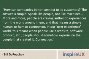 “How can companies better connect to its customers? The answer is simple: Speak like people, not like machines... More and more, people are craving authentic experiences from the world around them, and that means a simple human-to-human connection. In our ‘user experience’ world, this means when people use a website, software, product, etc., people should somehow experience the people that created it. Connection.” - Bill DeRouchey “How can companies better connect to its customers? The answer is simple: Speak like people, not like machines... More and more, people are craving authentic experiences from the world around them, and that means a simple human-to-human connection. In our ‘user experience’ world, this means when people use a website, software, product, etc., people should somehow experience the people that created it. Connection.” - Bill DeRouchey