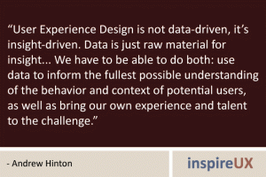 “User Experience Design is not data-driven, it’s insight-driven. Data is just raw material for insight... We have to be able to do both: use data to inform the fullest possible understanding of the behavior and context of potential users, as well as bring our own experience and talent to the challenge.” - Andrew Hinton “User Experience Design is not data-driven, it’s insight-driven. Data is just raw material for insight... We have to be able to do both: use data to inform the fullest possible understanding of the behavior and context of potential users, as well as bring our own experience and talent to the challenge.” - Andrew Hinton