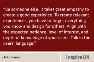 “Be someone else. It takes great empathy to create a good experience. To create relevant experiences, you have to forget everything you know and design for others. Align with the expected patience, level of interest, and depth of knowledge of your users. Talk in the users’ language.” - Niko Nyman “Be someone else. It takes great empathy to create a good experience. To create relevant experiences, you have to forget everything you know and design for others. Align with the expected patience, level of interest, and depth of knowledge of your users. Talk in the users’ language.” - Niko Nyman