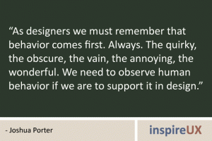 “As designers we must remember that behavior comes first. Always. The quirky, the obscure, the vain, the annoying, the wonderful. We need to observe human behavior if we are to support it in design.” - Joshua Porter “As designers we must remember that behavior comes first. Always. The quirky, the obscure, the vain, the annoying, the wonderful. We need to observe human behavior if we are to support it in design.” - Joshua Porter
