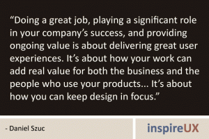 “Doing a great job, playing a significant role in your company’s success, and providing ongoing value is about delivering great user experiences. It’s about how your work can add real value for both the business and the people who use your products... It’s about how you can keep design in focus.” - Daniel Szuc “Doing a great job, playing a significant role in your company’s success, and providing ongoing value is about delivering great user experiences. It’s about how your work can add real value for both the business and the people who use your products... It’s about how you can keep design in focus.” - Daniel Szuc