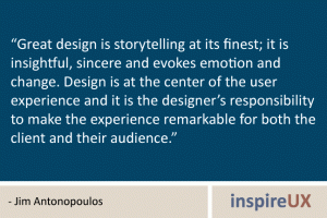 “Great design is storytelling at its finest; it is insightful, sincere and evokes emotion and change. Design is at the center of the user experience and it is the designer’s responsibility to make the experience remarkable for both the client and their audience.” - Jim Antonopoulos “Great design is storytelling at its finest; it is insightful, sincere and evokes emotion and change. Design is at the center of the user experience and it is the designer’s responsibility to make the experience remarkable for both the client and their audience.” - Jim Antonopoulos