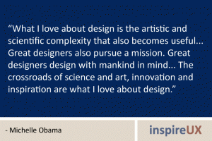 “What I love about design is the artistic and scientific complexity that also becomes useful... Great designers also pursue a mission. Great designers design with mankind in mind... The crossroads of science and art, innovation and inspiration are what I love about design.” - Michelle Obama “What I love about design is the artistic and scientific complexity that also becomes useful... Great designers also pursue a mission. Great designers design with mankind in mind... The crossroads of science and art, innovation and inspiration are what I love about design.” - Michelle Obama