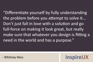 “Differentiate yourself by fully understanding the problem before you attempt to solve it... Don’t just fall in love with a solution and go full-force on making it look great, but really make sure that whatever you design is fitting a need in the world and has a purpose.” - Whitney Hess “Differentiate yourself by fully understanding the problem before you attempt to solve it... Don’t just fall in love with a solution and go full-force on making it look great, but really make sure that whatever you design is fitting a need in the world and has a purpose.” - Whitney Hess