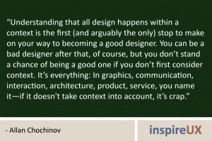 “Understanding that all design happens within a context is the first (and arguably the only) stop to make on your way to becoming a good designer. You can be a bad designer after that, of course, but you don’t stand a chance of being a good one if you don’t first consider context. It’s everything: In graphics, communication, interaction, architecture, product, service, you name it—if it doesn't take context into account, it’s crap.” - Allan Chochinov “Understanding that all design happens within a context is the first (and arguably the only) stop to make on your way to becoming a good designer. You can be a bad designer after that, of course, but you don’t stand a chance of being a good one if you don’t first consider context. It’s everything: In graphics, communication, interaction, architecture, product, service, you name it—if it doesn't take context into account, it’s crap.” - Allan Chochinov