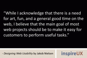 “While I acknowledge that there is a need for art, fun, and a general good time on the web, I believe that the main goal of most web projects should be to make it easy for customers to perform useful tasks.” - Designing Web Usability by Jakob Nielsen “While I acknowledge that there is a need for art, fun, and a general good time on the web, I believe that the main goal of most web projects should be to make it easy for customers to perform useful tasks.” - Designing Web Usability by Jakob Nielsen