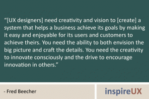 “[UX designers] need creativity and vision to [create] a system that helps a business achieve its goals by making it easy and enjoyable for its users and customers to achieve theirs. You need the ability to both envision the big picture and craft the details. You need the creativity to innovate consciously and the drive to encourage innovation in others.” - Fred Beecher
