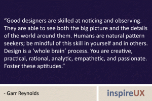 “Good designers are skilled at noticing and observing. They are able to see both the big picture and the details of the world around them. Humans are natural pattern seekers; be mindful of this skill in yourself and in others. Design is a ‘whole brain’ process. You are creative, practical, rational, analytic, empathetic, and passionate. Foster these aptitudes.” - Garr Reynolds “Good designers are skilled at noticing and observing. They are able to see both the big picture and the details of the world around them. Humans are natural pattern seekers; be mindful of this skill in yourself and in others. Design is a ‘whole brain’ process. You are creative, practical, rational, analytic, empathetic, and passionate. Foster these aptitudes.” - Garr Reynolds