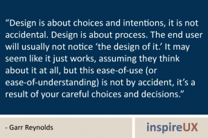 “Design is about choices and intentions, it is not accidental. Design is about process. The end user will usually not notice ‘the design of it.’ It may seem like it just works, assuming they think about it at all, but this ease-of-use (or ease-of-understanding) is not by accident, it’s a result of your careful choices and decisions.” - Garr Reynolds “Design is about choices and intentions, it is not accidental. Design is about process. The end user will usually not notice ‘the design of it.’ It may seem like it just works, assuming they think about it at all, but this ease-of-use (or ease-of-understanding) is not by accident, it’s a result of your careful choices and decisions.” - Garr Reynolds