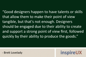 “Good designers happen to have talents or skills that allow them to make their point of view tangible, but that's not enough. Designers should be engaged due to their ability to create and support a strong point of view first, followed quickly by their ability to produce the goods.” - Brett Lovelady