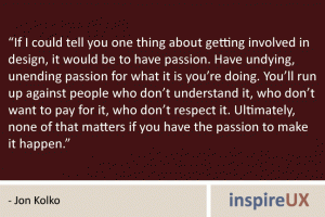 “If I could tell you one thing about getting involved in design, it would be to have passion. Have undying, unending passion for what it is you’re doing. You’ll run up against people who don’t understand it, who don’t want to pay for it, who don’t respect it. Ultimately, none of that matters if you have the passion to make it happen.” - Jon Kolko “If I could tell you one thing about getting involved in design, it would be to have passion. Have undying, unending passion for what it is you’re doing. You’ll run up against people who don’t understand it, who don’t want to pay for it, who don’t respect it. Ultimately, none of that matters if you have the passion to make it happen.” - Jon Kolko