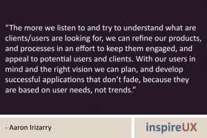 “The more we listen to and try to understand what are clients/users are looking for, we can refine our products, and processes in an effort to keep them engaged, and appeal to potential users and clients. With our users in mind and the right vision we can plan, and develop successful applications that don’t fade, because they are based on user needs, not trends.” - Aaron Irizarry “The more we listen to and try to understand what are clients/users are looking for, we can refine our products, and processes in an effort to keep them engaged, and appeal to potential users and clients. With our users in mind and the right vision we can plan, and develop successful applications that don’t fade, because they are based on user needs, not trends.” - Aaron Irizarry