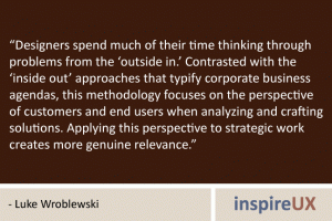 “Designers spend much of their time thinking through problems from the ‘outside in.’ Contrasted with the ‘inside out’ approaches that typify corporate business agendas, this methodology focuses on the perspective of customers and end users when analyzing and crafting solutions. Applying this perspective to strategic work creates more genuine relevance.” - Luke Wroblewski “Designers spend much of their time thinking through problems from the ‘outside in.’ Contrasted with the ‘inside out’ approaches that typify corporate business agendas, this methodology focuses on the perspective of customers and end users when analyzing and crafting solutions. Applying this perspective to strategic work creates more genuine relevance.” - Luke Wroblewski