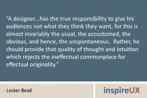 “A designer…has the true responsibility to give his audiences not what they think they want, for this is almost invariably the usual, the accustomed, the obvious, and hence, the unspontaneous. Rather, he should provide that quality of thought and intuition which rejects the ineffectual commonplace for effectual originality.” - Lester Beall “A designer…has the true responsibility to give his audiences not what they think they want, for this is almost invariably the usual, the accustomed, the obvious, and hence, the unspontaneous. Rather, he should provide that quality of thought and intuition which rejects the ineffectual commonplace for effectual originality.” - Lester Beall