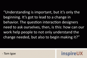 “Understanding is important, but it’s only the beginning. It’s got to lead to a change in behavior. The question interaction designers need to ask ourselves, then, is this: how can our work help people to not only understand the change needed, but also to begin making it?” - Tom Igoe “Understanding is important, but it’s only the beginning. It’s got to lead to a change in behavior. The question interaction designers need to ask ourselves, then, is this: how can our work help people to not only understand the change needed, but also to begin making it?” - Tom Igoe