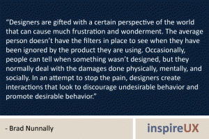 “Designers are gifted with a certain perspective of the world that can cause much frustration and wonderment. The average person doesn’t have the filters in place to see when they have been ignored by the product they are using. Occasionally, people can tell when something wasn’t designed, but they normally deal with the damages done physically, mentally, and socially. In an attempt to stop the pain, designers create interactions that look to discourage undesirable behavior and promote desirable behavior.” - Brad Nunnally “Designers are gifted with a certain perspective of the world that can cause much frustration and wonderment. The average person doesn’t have the filters in place to see when they have been ignored by the product they are using. Occasionally, people can tell when something wasn’t designed, but they normally deal with the damages done physically, mentally, and socially. In an attempt to stop the pain, designers create interactions that look to discourage undesirable behavior and promote desirable behavior.” - Brad Nunnally
