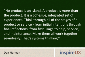 “No product is an island. A product is more than the product. It is a cohesive, integrated set of experiences. Think through all of the stages of a product or service - from initial intentions through final reflections, from first usage to help, service, and maintenance. Make them all work together seamlessly. That’s systems thinking.” - Don Norman “No product is an island. A product is more than the product. It is a cohesive, integrated set of experiences. Think through all of the stages of a product or service - from initial intentions through final reflections, from first usage to help, service, and maintenance. Make them all work together seamlessly. That’s systems thinking.” - Don Norman