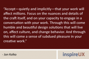 “Accept—quietly and implicitly—that your work will affect millions. Focus on the nuances and details of the craft itself, and on your capacity to engage in a conversation with your work. Through this will come humble and beautiful design solutions that will live on, affect culture, and change behavior. And through this will come a sense of subdued pleasure in your creative work.” - Jon Kolko “Accept—quietly and implicitly—that your work will affect millions. Focus on the nuances and details of the craft itself, and on your capacity to engage in a conversation with your work. Through this will come humble and beautiful design solutions that will live on, affect culture, and change behavior. And through this will come a sense of subdued pleasure in your creative work.” - Jon Kolko