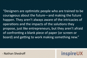 “Designers are optimistic people who are trained to be courageous about the future—and making the future happen. They aren’t always aware of the intricacies of operations and the impacts of the solutions they propose, just like entrepreneurs, but they aren’t afraid of confronting a blank piece of paper (or screen or board) and getting to work making something new.” - Nathan Shedroff “Designers are optimistic people who are trained to be courageous about the future—and making the future happen. They aren’t always aware of the intricacies of operations and the impacts of the solutions they propose, just like entrepreneurs, but they aren’t afraid of confronting a blank piece of paper (or screen or board) and getting to work making something new.” - Nathan Shedroff