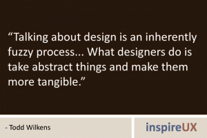 “Talking about design is an inherently fuzzy process... What designers do is take abstract things and make them more tangible.” - Todd Wilkens “Talking about design is an inherently fuzzy process... What designers do is take abstract things and make them more tangible.” - Todd Wilkens