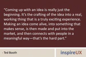 “Coming up with an idea is really just the beginning. It’s the crafting of the idea into a real, working thing that is a truly exciting experience. Making an idea come alive, into something that makes sense, is then made and put into the market, and then connects with people in a meaningful way—that’s the hard part.” - Ted Booth “Coming up with an idea is really just the beginning. It’s the crafting of the idea into a real, working thing that is a truly exciting experience. Making an idea come alive, into something that makes sense, is then made and put into the market, and then connects with people in a meaningful way—that’s the hard part.” - Ted Booth