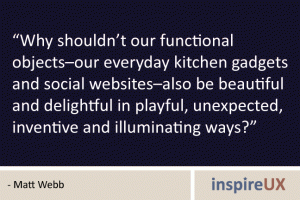 “Why shouldn’t our functional objects–our everyday kitchen gadgets and social websites–also be beautiful and delightful in playful, unexpected, inventive and illuminating ways?” - Matt Webb “Why shouldn’t our functional objects–our everyday kitchen gadgets and social websites–also be beautiful and delightful in playful, unexpected, inventive and illuminating ways?” - Matt Webb
