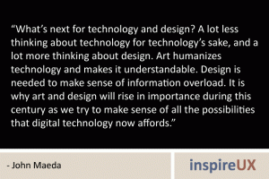 “What’s next for technology and design? A lot less thinking about technology for technology’s sake, and a lot more thinking about design. Art humanizes technology and makes it understandable. Design is needed to make sense of information overload. It is why art and design will rise in importance during this century as we try to make sense of all the possibilities that digital technology now affords.” - John Maeda “What’s next for technology and design? A lot less thinking about technology for technology’s sake, and a lot more thinking about design. Art humanizes technology and makes it understandable. Design is needed to make sense of information overload. It is why art and design will rise in importance during this century as we try to make sense of all the possibilities that digital technology now affords.” - John Maeda