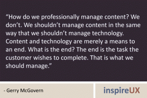 “How do we professionally manage content? We don’t. We shouldn’t manage content in the same way that we shouldn’t manage technology. Content and technology are merely a means to an end. What is the end? The end is the task the customer wishes to complete. That is what we should manage.” - Gerry McGovern “How do we professionally manage content? We don’t. We shouldn’t manage content in the same way that we shouldn’t manage technology. Content and technology are merely a means to an end. What is the end? The end is the task the customer wishes to complete. That is what we should manage.” - Gerry McGovern