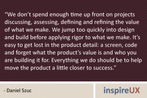 “We don’t spend enough time up front on projects discussing, assessing, defining and refining the value of what we make. We jump too quickly into design and build before applying rigor to what we make. It’s easy to get lost in the product detail: a screen, code and forget what the product’s value is and who you are building it for. Everything we do should be to help move the product a little closer to success.” - Daniel Szuc “We don’t spend enough time up front on projects discussing, assessing, defining and refining the value of what we make. We jump too quickly into design and build before applying rigor to what we make. It’s easy to get lost in the product detail: a screen, code and forget what the product’s value is and who you are building it for. Everything we do should be to help move the product a little closer to success.” - Daniel Szuc