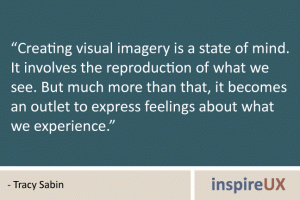 “Creating visual imagery is a state of mind. It involves the reproduction of what we see. But much more than that, it becomes an outlet to express feelings about what we experience.” - Tracy Sabin “Creating visual imagery is a state of mind. It involves the reproduction of what we see. But much more than that, it becomes an outlet to express feelings about what we experience.” - Tracy Sabin