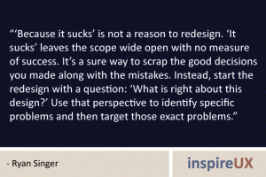 “‘Because it sucks’ is not a reason to redesign. ‘It sucks’ leaves the scope wide open with no measure of success. It’s a sure way to scrap the good decisions you made along with the mistakes. Instead, start the redesign with a question: ‘What is right about this design?’ Use that perspective to identify specific problems and then target those exact problems.” - Ryan Singer “‘Because it sucks’ is not a reason to redesign. ‘It sucks’ leaves the scope wide open with no measure of success. It’s a sure way to scrap the good decisions you made along with the mistakes. Instead, start the redesign with a question: ‘What is right about this design?’ Use that perspective to identify specific problems and then target those exact problems.” - Ryan Singer