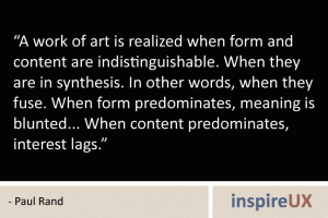 “A work of art is realized when form and content are indistinguishable. When they are in synthesis. In other words, when they fuse. When form predominates, meaning is blunted... When content predominates, interest lags.” - Paul Rand “A work of art is realized when form and content are indistinguishable. When they are in synthesis. In other words, when they fuse. When form predominates, meaning is blunted... When content predominates, interest lags.” - Paul Rand