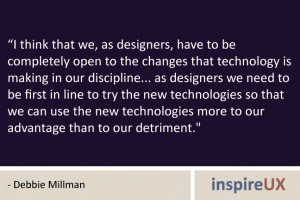 “I think that we, as designers, have to be completely open to the changes that technology is making in our discipline... as designers we need to be first in line to try the new technologies so that we can use the new technologies more to our advantage than to our detriment." - Debbie Millman “I think that we, as designers, have to be completely open to the changes that technology is making in our discipline... as designers we need to be first in line to try the new technologies so that we can use the new technologies more to our advantage than to our detriment." - Debbie Millman