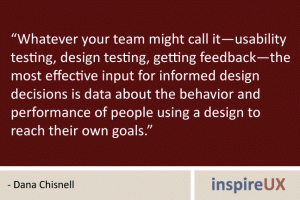 “Whatever your team might call it—usability testing, design testing, getting feedback—the most effective input for informed design decisions is data about the behavior and performance of people using a design to reach their own goals.” - Dana Chisnell “Whatever your team might call it—usability testing, design testing, getting feedback—the most effective input for informed design decisions is data about the behavior and performance of people using a design to reach their own goals.” - Dana Chisnell