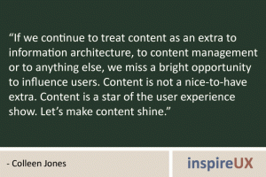 “If we continue to treat content as an extra to information architecture, to content management or to anything else, we miss a bright opportunity to influence users. Content is not a nice-to-have extra. Content is a star of the user experience show. Let’s make content shine.” - Colleen Jones “If we continue to treat content as an extra to information architecture, to content management or to anything else, we miss a bright opportunity to influence users. Content is not a nice-to-have extra. Content is a star of the user experience show. Let’s make content shine.” - Colleen Jones