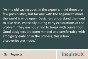 “As the old saying goes, in the expert’s mind there are few possibilities, but for one with the beginner’s mind, the world is wide open. Designers understand the need to take risks, especially during early explorations of the problem. They are not afraid to break with convention. Good designers are open minded and comfortable with ambiguity early on in the process, this is how discoveries are made.” - Garr Reynolds “As the old saying goes, in the expert’s mind there are few possibilities, but for one with the beginner’s mind, the world is wide open. Designers understand the need to take risks, especially during early explorations of the problem. They are not afraid to break with convention. Good designers are open minded and comfortable with ambiguity early on in the process, this is how discoveries are made.” - Garr Reynolds