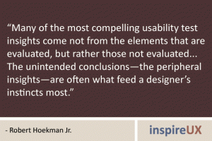 “Many of the most compelling usability test insights come not from the elements that are evaluated, but rather those not evaluated... The unintended conclusions—the peripheral insights—are often what feed a designer’s instincts most.” - Robert Hoekman Jr. “Many of the most compelling usability test insights come not from the elements that are evaluated, but rather those not evaluated... The unintended conclusions—the peripheral insights—are often what feed a designer’s instincts most.” - Robert Hoekman Jr.