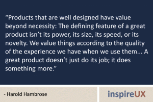 “Products that are well designed have value beyond necessity: The defining feature of a great product isn’t its power, its size, its speed, or its novelty. We value things according to the quality of the experience we have when we use them... A great product doesn’t just do its job; it does something more.” - Harold Hambrose “Products that are well designed have value beyond necessity: The defining feature of a great product isn’t its power, its size, its speed, or its novelty. We value things according to the quality of the experience we have when we use them... A great product doesn’t just do its job; it does something more.” - Harold Hambrose